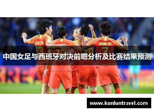 中国女足与西班牙对决前瞻分析及比赛结果预测