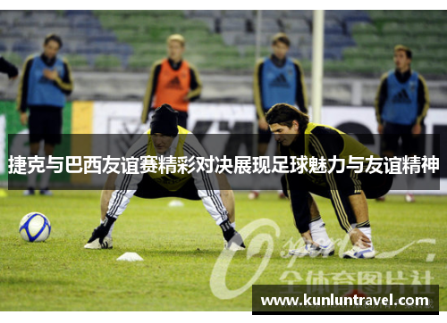 捷克与巴西友谊赛精彩对决展现足球魅力与友谊精神